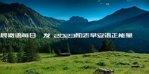 清晨寄语每日一发 2023励志早安语正能量